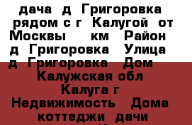 дача. д. Григоровка, рядом с г. Калугой, от Москвы 170 км › Район ­ д. Григоровка › Улица ­ д. Григоровка › Дом ­ 1 - Калужская обл., Калуга г. Недвижимость » Дома, коттеджи, дачи продажа   . Калужская обл.,Калуга г.